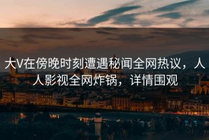 大V在傍晚时刻遭遇秘闻全网热议，人人影视全网炸锅，详情围观