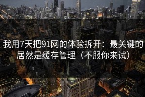 我用7天把91网的体验拆开：最关键的居然是缓存管理（不服你来试）