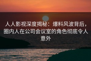 人人影视深度揭秘：爆料风波背后，圈内人在公司会议室的角色彻底令人意外