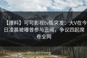 【爆料】可可影视tv版突发：大V在今日凌晨被曝曾参与丑闻，争议四起席卷全网