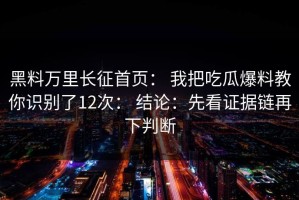 黑料万里长征首页： 我把吃瓜爆料教你识别了12次： 结论：先看证据链再下判断