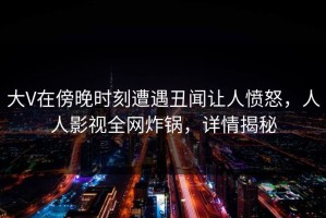 大V在傍晚时刻遭遇丑闻让人愤怒，人人影视全网炸锅，详情揭秘