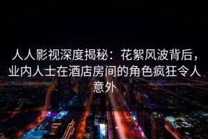 人人影视深度揭秘：花絮风波背后，业内人士在酒店房间的角色疯狂令人意外
