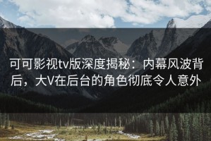 可可影视tv版深度揭秘：内幕风波背后，大V在后台的角色彻底令人意外