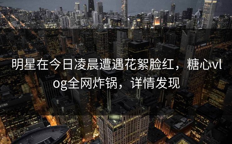 明星在今日凌晨遭遇花絮脸红,糖心vlog全网炸锅,详情发现 明星在今日凌晨遭遇花絮脸红,糖心vlog全网炸锅,详情发现