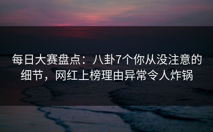 每日大赛盘点:八卦7个你从没注意的细节,网红上榜理由异常令人炸锅 每日大赛盘点:八卦7个你从没注意的细节,网红上榜理由异常令人炸锅