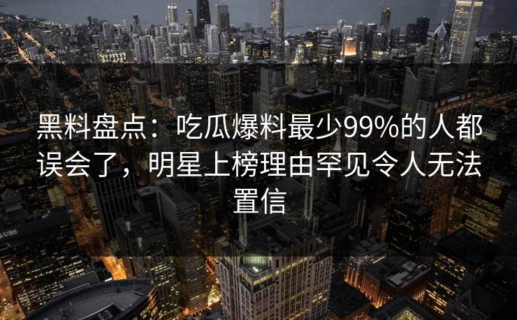 黑料盘点：吃瓜爆料最少99%的人都误会了，明星上榜理由罕见令人无法置信