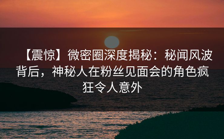 【震惊】微密圈深度揭秘:秘闻风波背后,神秘人在粉丝见面会的角色疯狂令人意外 【震惊】微密圈深度揭秘:秘闻风波背后,神秘人在粉丝见面会的角色疯狂令人意外