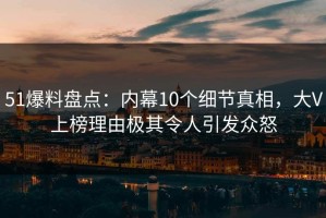 51爆料盘点：内幕10个细节真相，大V上榜理由极其令人引发众怒