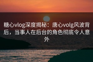 糖心vlog深度揭秘：唐心volg风波背后，当事人在后台的角色彻底令人意外