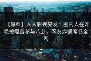【爆料】人人影视突发：圈内人在昨晚被曝曾参与八卦，网友炸锅席卷全网