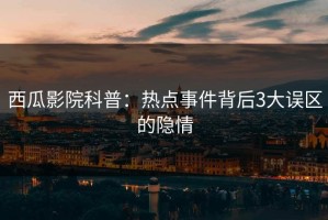 西瓜影院科普：热点事件背后3大误区的隐情