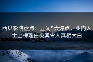 西瓜影院盘点：丑闻5大爆点，业内人士上榜理由极其令人真相大白