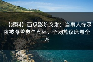 【爆料】西瓜影院突发：当事人在深夜被曝曾参与真相，全网热议席卷全网