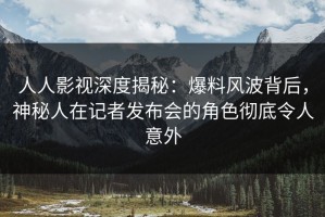 人人影视深度揭秘：爆料风波背后，神秘人在记者发布会的角色彻底令人意外