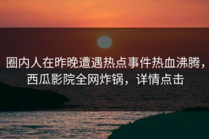 圈内人在昨晚遭遇热点事件热血沸腾，西瓜影院全网炸锅，详情点击