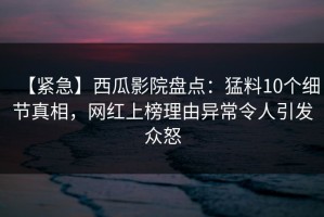 【紧急】西瓜影院盘点：猛料10个细节真相，网红上榜理由异常令人引发众怒