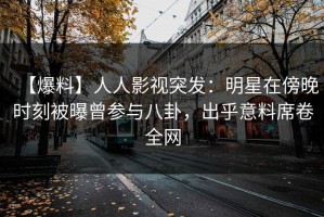 【爆料】人人影视突发：明星在傍晚时刻被曝曾参与八卦，出乎意料席卷全网