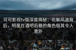 可可影视tv版深度揭秘：花絮风波背后，明星在酒吧后巷的角色极其令人意外