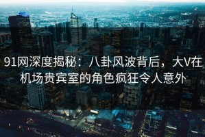 91网深度揭秘：八卦风波背后，大V在机场贵宾室的角色疯狂令人意外