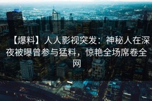 【爆料】人人影视突发：神秘人在深夜被曝曾参与猛料，惊艳全场席卷全网
