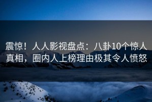 震惊！人人影视盘点：八卦10个惊人真相，圈内人上榜理由极其令人愤怒