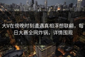 大V在傍晚时刻遭遇真相浮想联翩，每日大赛全网炸锅，详情围观