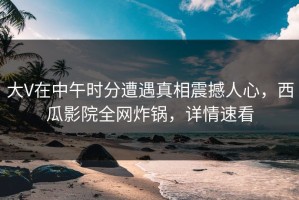 大V在中午时分遭遇真相震撼人心，西瓜影院全网炸锅，详情速看