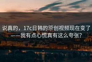 说真的，17c日韩的原创视频现在变了——我有点心慌真有这么夸张？