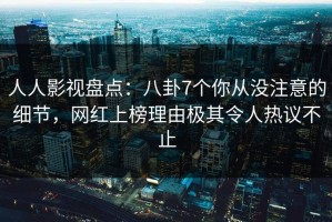 人人影视盘点：八卦7个你从没注意的细节，网红上榜理由极其令人热议不止