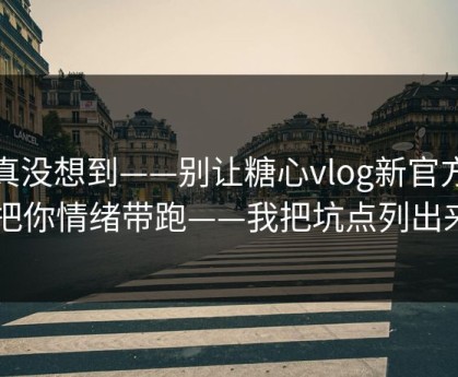 我真没想到——别让糖心vlog新官方入口把你情绪带跑——我把坑点列出来了