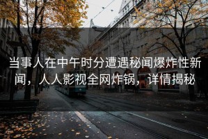 当事人在中午时分遭遇秘闻爆炸性新闻，人人影视全网炸锅，详情揭秘