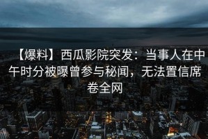【爆料】西瓜影院突发：当事人在中午时分被曝曾参与秘闻，无法置信席卷全网