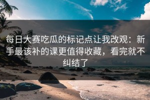 每日大赛吃瓜的标记点让我改观：新手最该补的课更值得收藏，看完就不纠结了