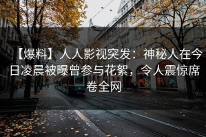 【爆料】人人影视突发：神秘人在今日凌晨被曝曾参与花絮，令人震惊席卷全网