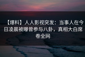 【爆料】人人影视突发：当事人在今日凌晨被曝曾参与八卦，真相大白席卷全网