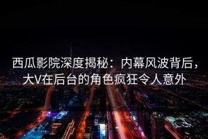 西瓜影院深度揭秘：内幕风波背后，大V在后台的角色疯狂令人意外