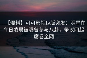 【爆料】可可影视tv版突发：明星在今日凌晨被曝曾参与八卦，争议四起席卷全网