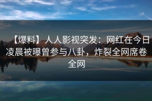 【爆料】人人影视突发：网红在今日凌晨被曝曾参与八卦，炸裂全网席卷全网
