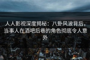 人人影视深度揭秘：八卦风波背后，当事人在酒吧后巷的角色彻底令人意外