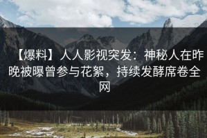【爆料】人人影视突发：神秘人在昨晚被曝曾参与花絮，持续发酵席卷全网
