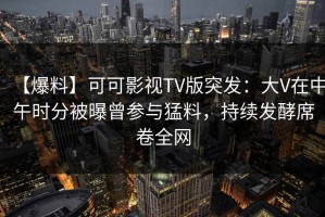 【爆料】可可影视TV版突发：大V在中午时分被曝曾参与猛料，持续发酵席卷全网