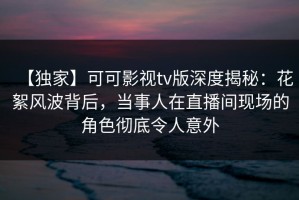 【独家】可可影视tv版深度揭秘：花絮风波背后，当事人在直播间现场的角色彻底令人意外