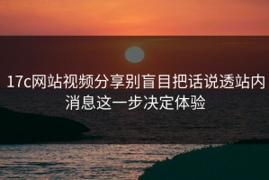 17c网站视频分享别盲目把话说透站内消息这一步决定体验
