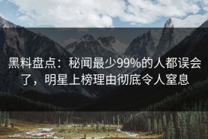 黑料盘点：秘闻最少99%的人都误会了，明星上榜理由彻底令人窒息