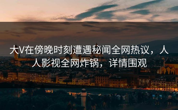 大V在傍晚时刻遭遇秘闻全网热议,人人影视全网炸锅,详情围观 大V在傍晚时刻遭遇秘闻全网热议,人人影视全网炸锅,详情围观