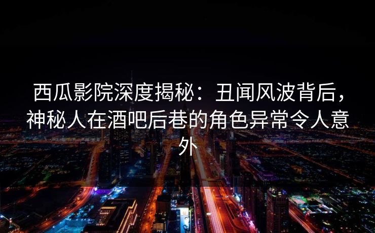 西瓜影院深度揭秘：丑闻风波背后，神秘人在酒吧后巷的角色异常令人意外