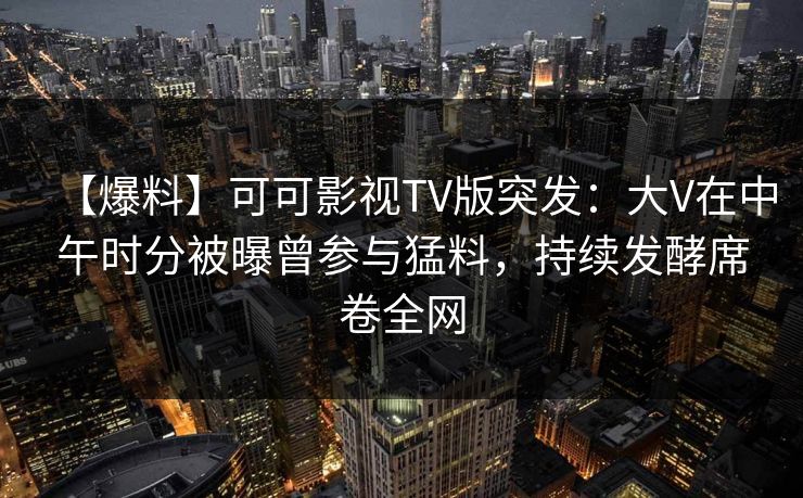 【爆料】可可影视TV版突发：大V在中午时分被曝曾参与猛料，持续发酵席卷全网