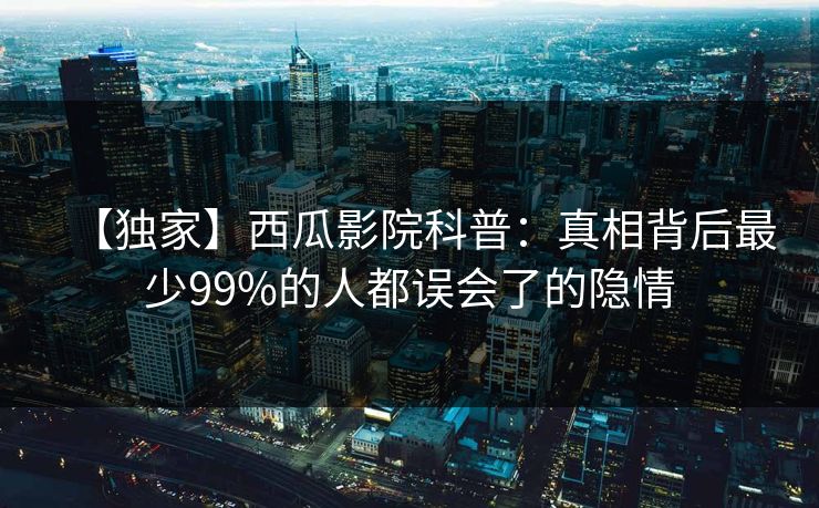 【独家】西瓜影院科普：真相背后最少99%的人都误会了的隐情