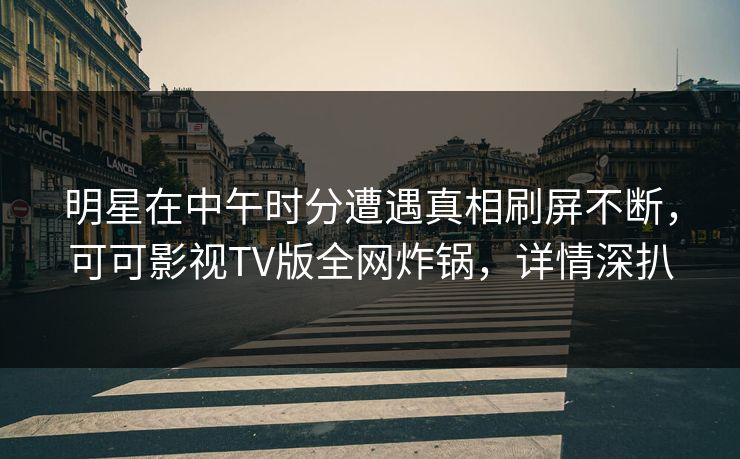 明星在中午时分遭遇真相刷屏不断，可可影视TV版全网炸锅，详情深扒
